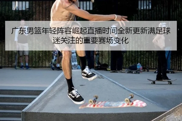 广东男篮年轻阵容崛起直播时间全新更新满足球迷关注的重要赛场变化