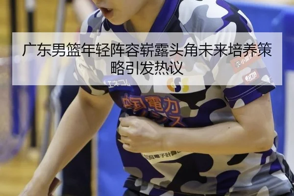 广东男篮年轻阵容崭露头角未来培养策略引发热议